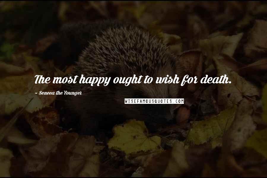 Seneca The Younger Quotes: The most happy ought to wish for death.