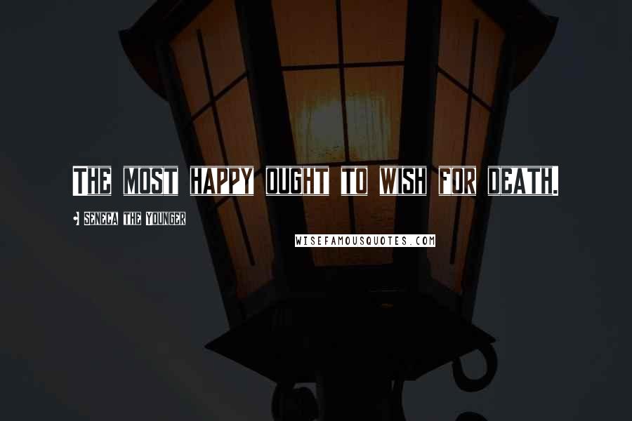 Seneca The Younger Quotes: The most happy ought to wish for death.