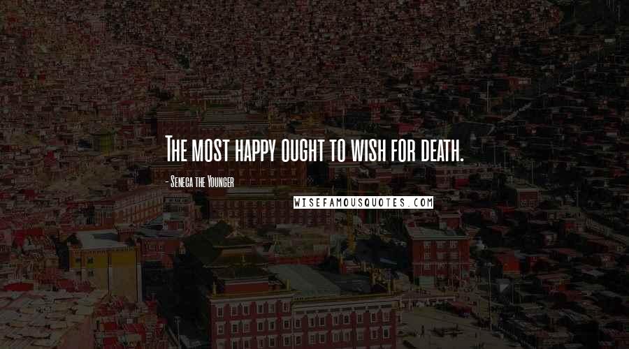 Seneca The Younger Quotes: The most happy ought to wish for death.