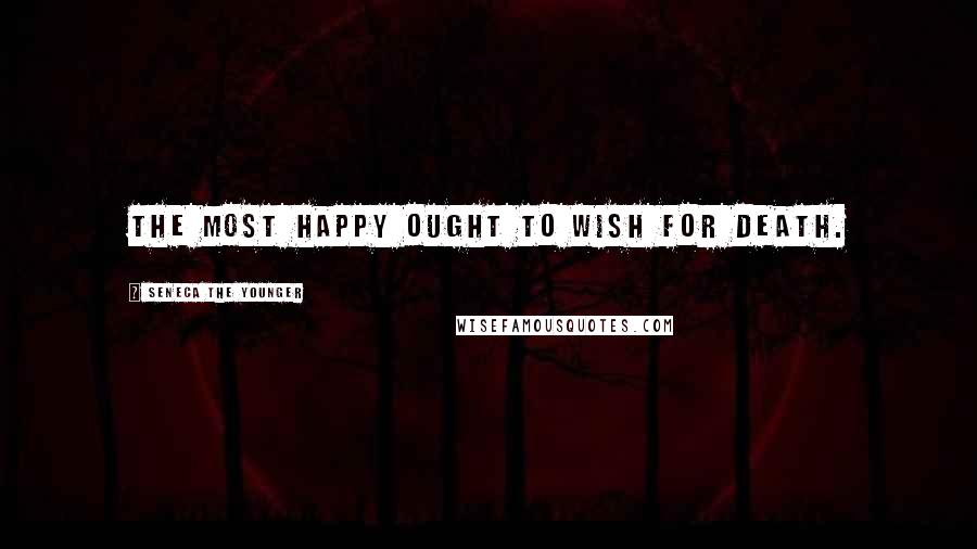 Seneca The Younger Quotes: The most happy ought to wish for death.