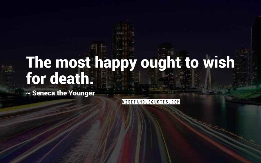 Seneca The Younger Quotes: The most happy ought to wish for death.