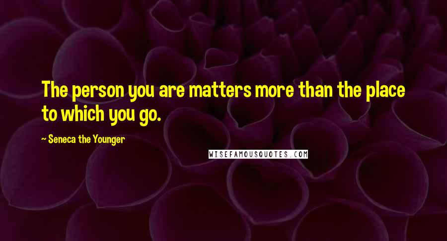 Seneca The Younger Quotes: The person you are matters more than the place to which you go.