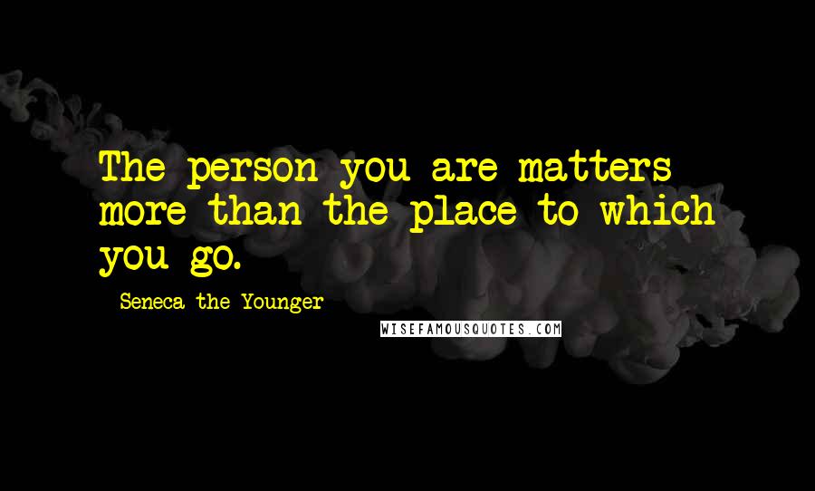 Seneca The Younger Quotes: The person you are matters more than the place to which you go.