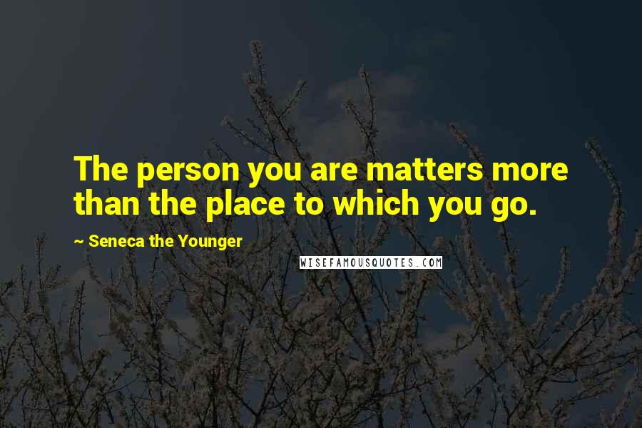 Seneca The Younger Quotes: The person you are matters more than the place to which you go.