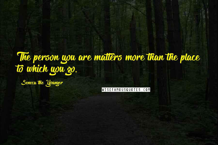 Seneca The Younger Quotes: The person you are matters more than the place to which you go.