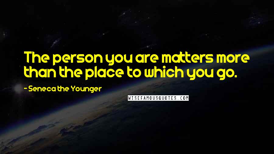 Seneca The Younger Quotes: The person you are matters more than the place to which you go.