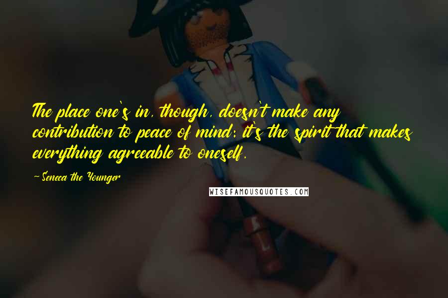 Seneca The Younger Quotes: The place one's in, though, doesn't make any contribution to peace of mind: it's the spirit that makes everything agreeable to oneself.