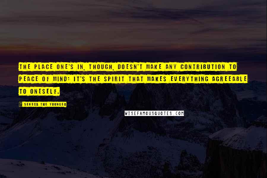 Seneca The Younger Quotes: The place one's in, though, doesn't make any contribution to peace of mind: it's the spirit that makes everything agreeable to oneself.