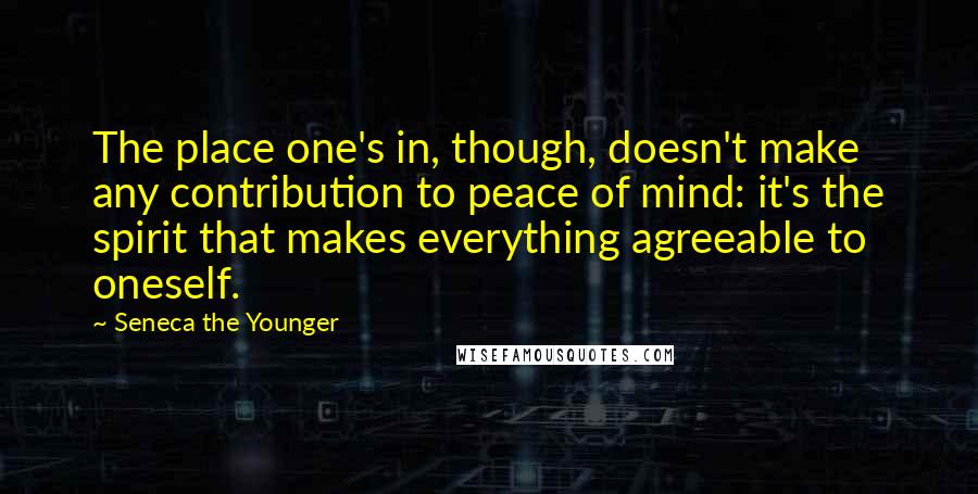 Seneca The Younger Quotes: The place one's in, though, doesn't make any contribution to peace of mind: it's the spirit that makes everything agreeable to oneself.