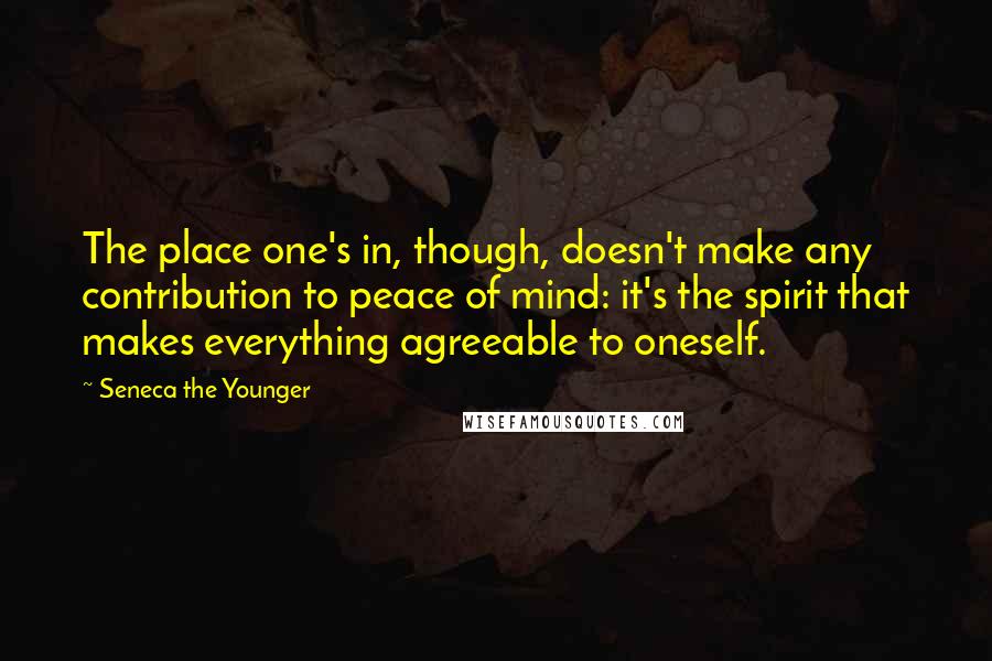 Seneca The Younger Quotes: The place one's in, though, doesn't make any contribution to peace of mind: it's the spirit that makes everything agreeable to oneself.