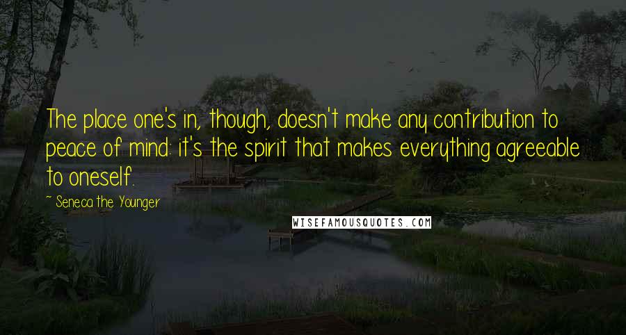 Seneca The Younger Quotes: The place one's in, though, doesn't make any contribution to peace of mind: it's the spirit that makes everything agreeable to oneself.