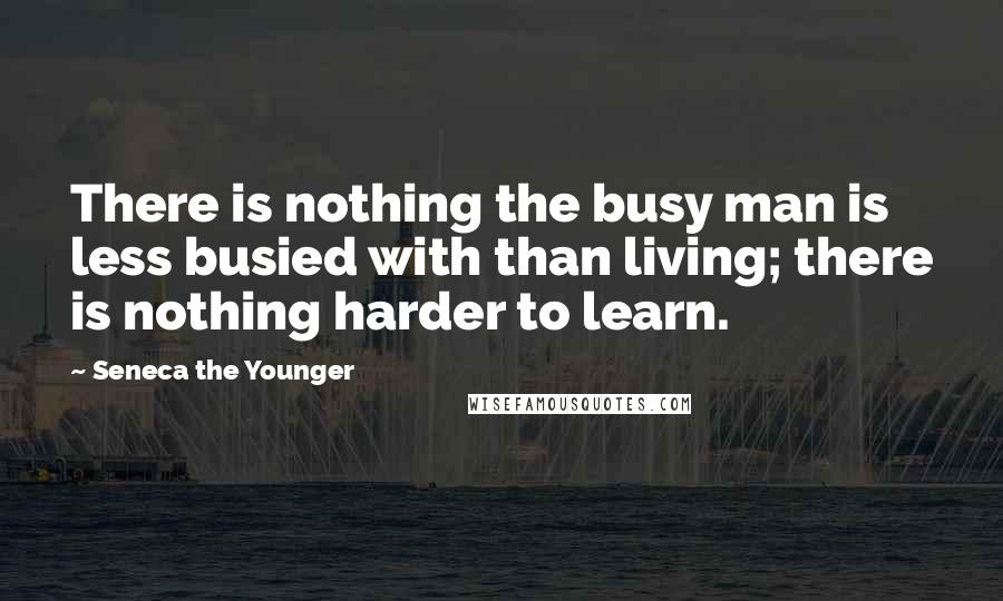 Seneca The Younger Quotes: There is nothing the busy man is less busied with than living; there is nothing harder to learn.