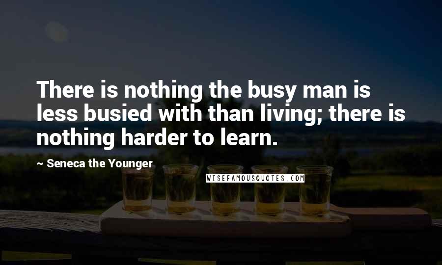 Seneca The Younger Quotes: There is nothing the busy man is less busied with than living; there is nothing harder to learn.