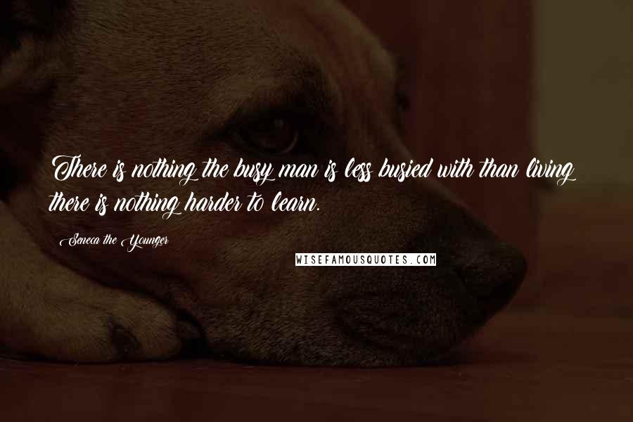 Seneca The Younger Quotes: There is nothing the busy man is less busied with than living; there is nothing harder to learn.