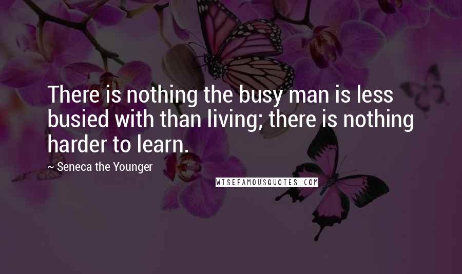 Seneca The Younger Quotes: There is nothing the busy man is less busied with than living; there is nothing harder to learn.