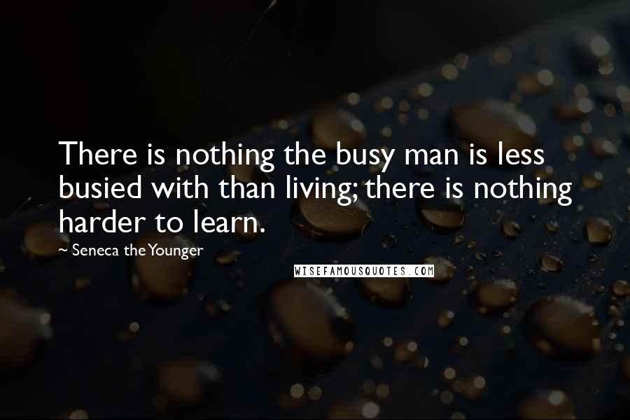 Seneca The Younger Quotes: There is nothing the busy man is less busied with than living; there is nothing harder to learn.