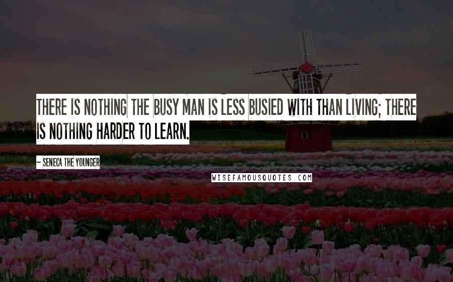 Seneca The Younger Quotes: There is nothing the busy man is less busied with than living; there is nothing harder to learn.