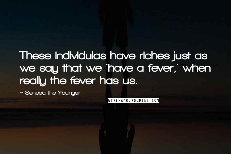 Seneca The Younger Quotes: These individulas have riches just as we say that we 'have a fever,' when really the fever has us.