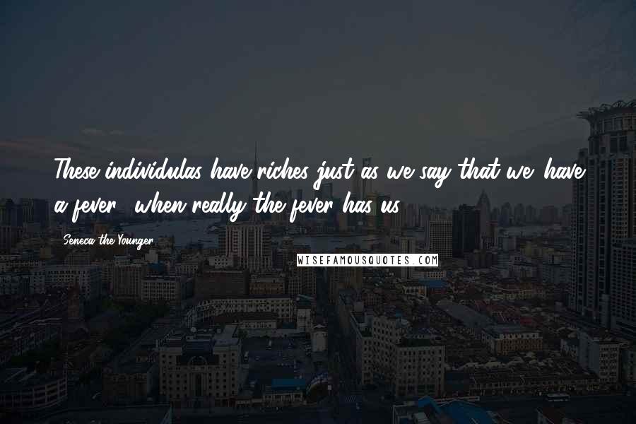 Seneca The Younger Quotes: These individulas have riches just as we say that we 'have a fever,' when really the fever has us.