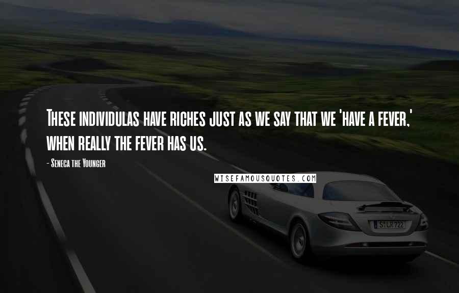 Seneca The Younger Quotes: These individulas have riches just as we say that we 'have a fever,' when really the fever has us.