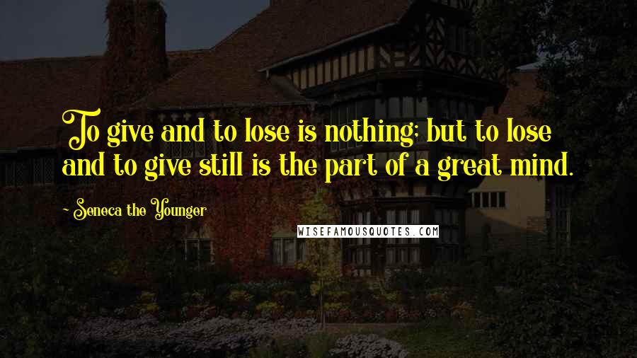 Seneca The Younger Quotes: To give and to lose is nothing; but to lose and to give still is the part of a great mind.