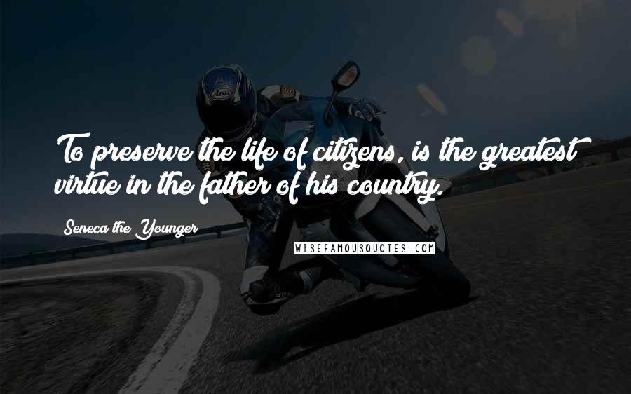 Seneca The Younger Quotes: To preserve the life of citizens, is the greatest virtue in the father of his country.