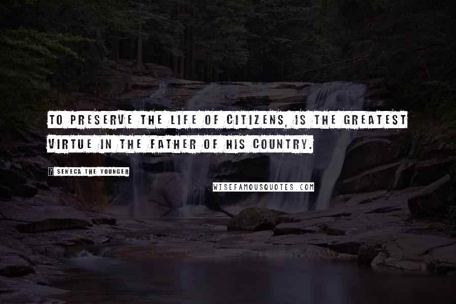 Seneca The Younger Quotes: To preserve the life of citizens, is the greatest virtue in the father of his country.