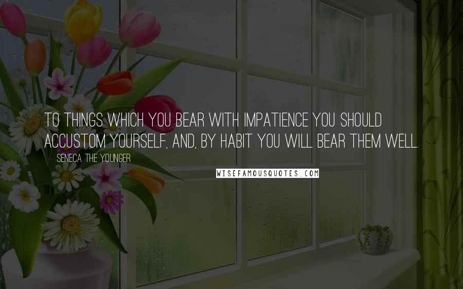 Seneca The Younger Quotes: To things which you bear with impatience you should accustom yourself, and, by habit you will bear them well.