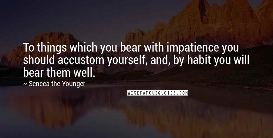 Seneca The Younger Quotes: To things which you bear with impatience you should accustom yourself, and, by habit you will bear them well.