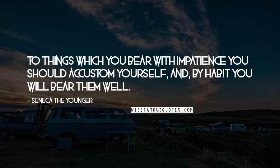 Seneca The Younger Quotes: To things which you bear with impatience you should accustom yourself, and, by habit you will bear them well.