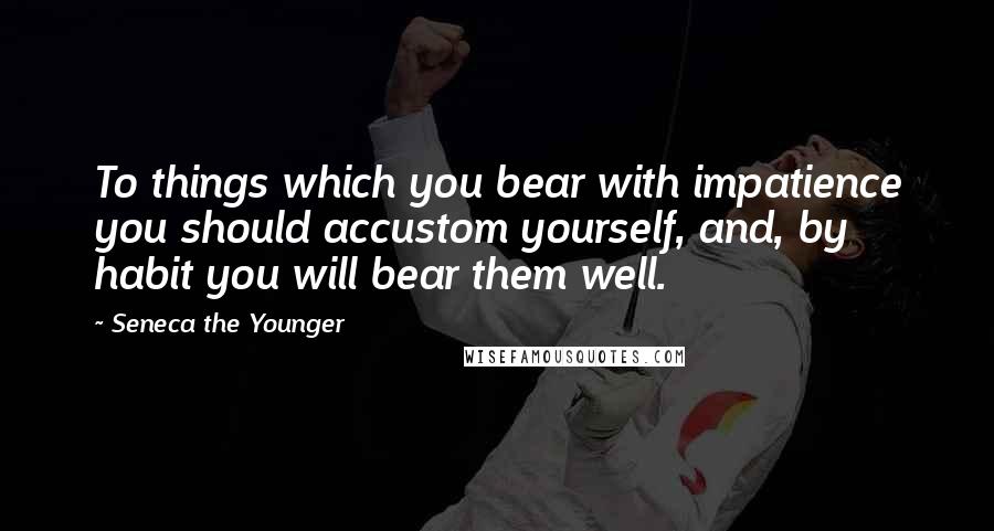 Seneca The Younger Quotes: To things which you bear with impatience you should accustom yourself, and, by habit you will bear them well.