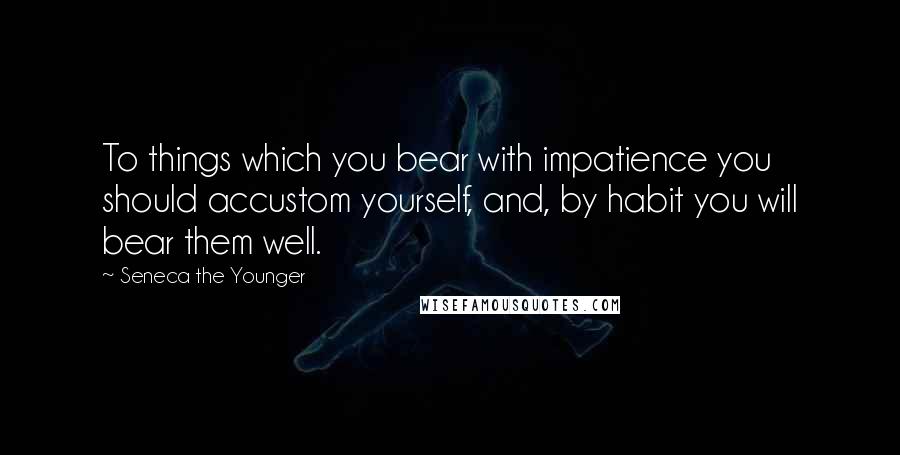 Seneca The Younger Quotes: To things which you bear with impatience you should accustom yourself, and, by habit you will bear them well.