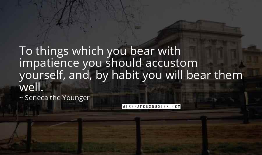 Seneca The Younger Quotes: To things which you bear with impatience you should accustom yourself, and, by habit you will bear them well.