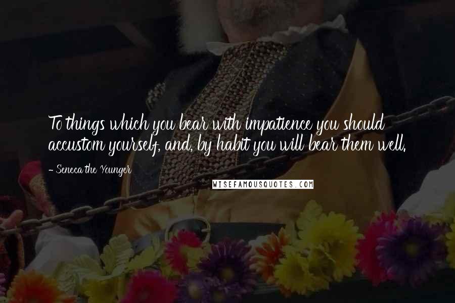 Seneca The Younger Quotes: To things which you bear with impatience you should accustom yourself, and, by habit you will bear them well.