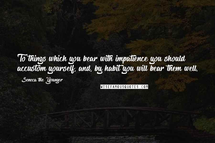 Seneca The Younger Quotes: To things which you bear with impatience you should accustom yourself, and, by habit you will bear them well.