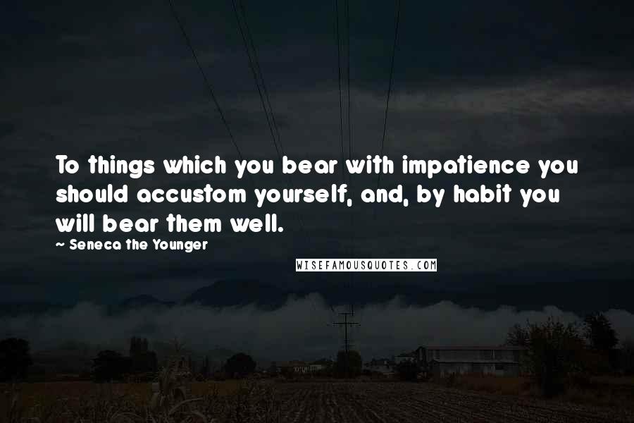 Seneca The Younger Quotes: To things which you bear with impatience you should accustom yourself, and, by habit you will bear them well.