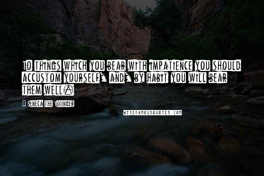 Seneca The Younger Quotes: To things which you bear with impatience you should accustom yourself, and, by habit you will bear them well.