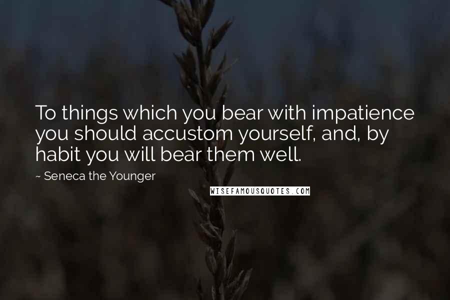 Seneca The Younger Quotes: To things which you bear with impatience you should accustom yourself, and, by habit you will bear them well.