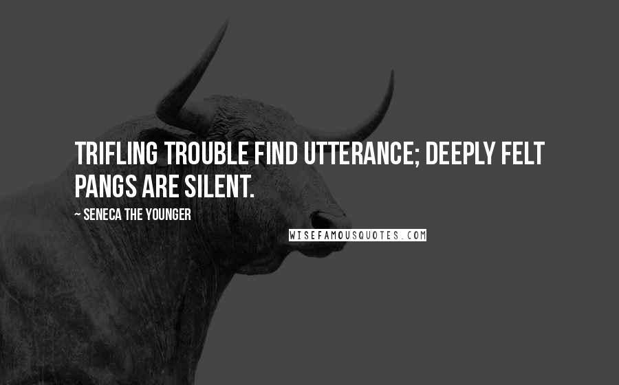 Seneca The Younger Quotes: Trifling trouble find utterance; deeply felt pangs are silent.