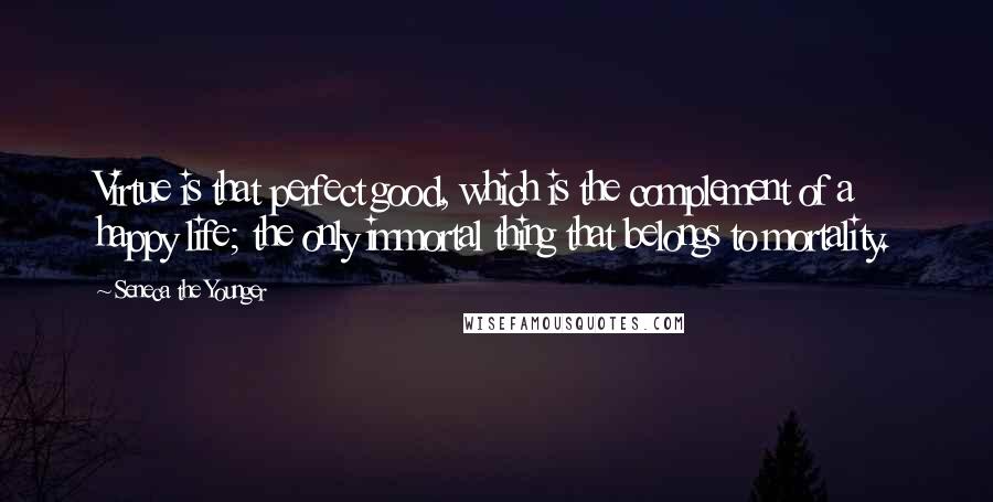 Seneca The Younger Quotes: Virtue is that perfect good, which is the complement of a happy life; the only immortal thing that belongs to mortality.