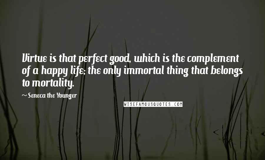 Seneca The Younger Quotes: Virtue is that perfect good, which is the complement of a happy life; the only immortal thing that belongs to mortality.