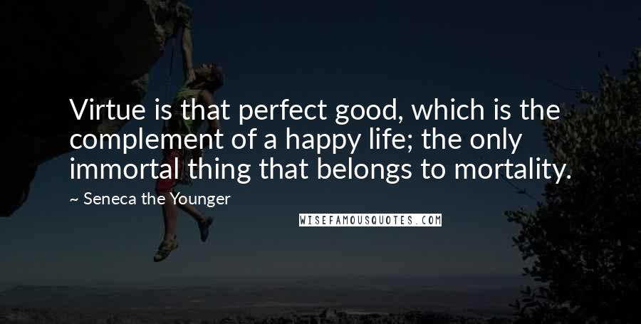 Seneca The Younger Quotes: Virtue is that perfect good, which is the complement of a happy life; the only immortal thing that belongs to mortality.