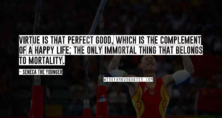 Seneca The Younger Quotes: Virtue is that perfect good, which is the complement of a happy life; the only immortal thing that belongs to mortality.