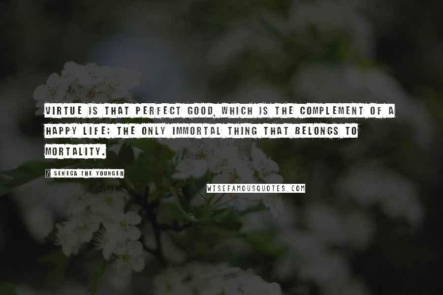 Seneca The Younger Quotes: Virtue is that perfect good, which is the complement of a happy life; the only immortal thing that belongs to mortality.