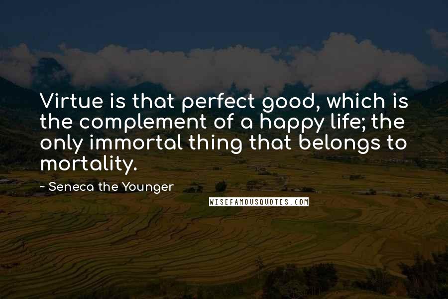 Seneca The Younger Quotes: Virtue is that perfect good, which is the complement of a happy life; the only immortal thing that belongs to mortality.