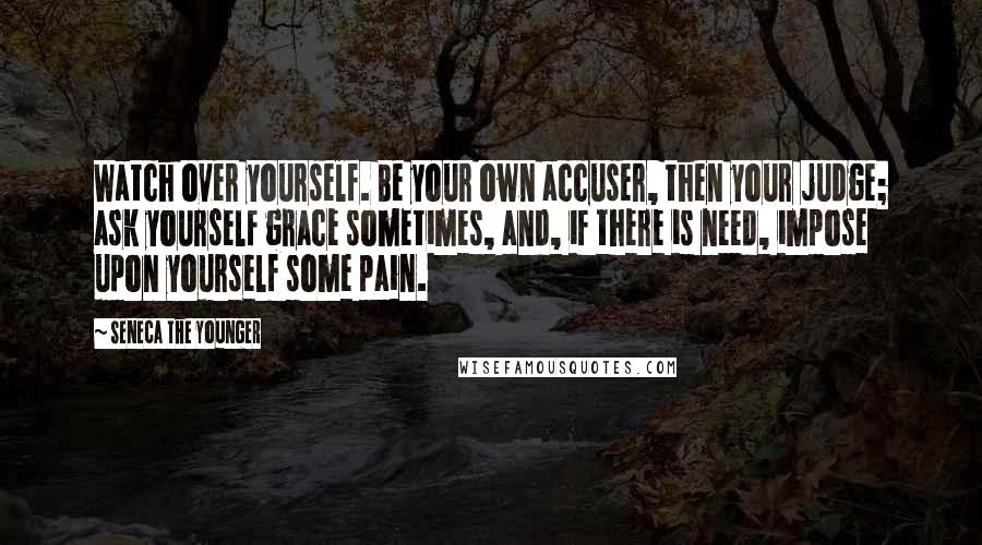 Seneca The Younger Quotes: Watch over yourself. Be your own accuser, then your judge; ask yourself grace sometimes, and, if there is need, impose upon yourself some pain.