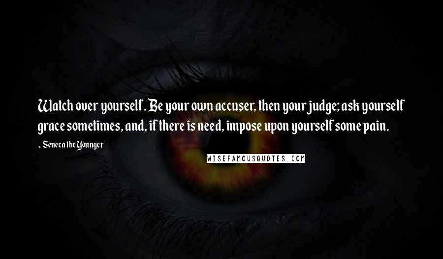 Seneca The Younger Quotes: Watch over yourself. Be your own accuser, then your judge; ask yourself grace sometimes, and, if there is need, impose upon yourself some pain.