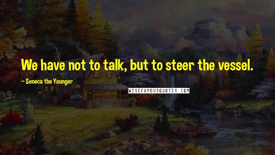 Seneca The Younger Quotes: We have not to talk, but to steer the vessel.