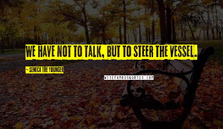 Seneca The Younger Quotes: We have not to talk, but to steer the vessel.