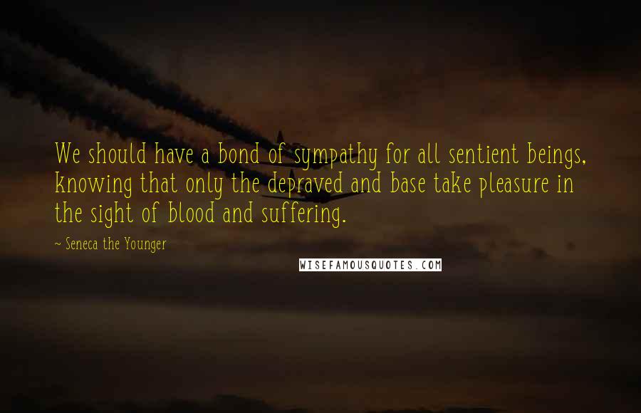 Seneca The Younger Quotes: We should have a bond of sympathy for all sentient beings, knowing that only the depraved and base take pleasure in the sight of blood and suffering.